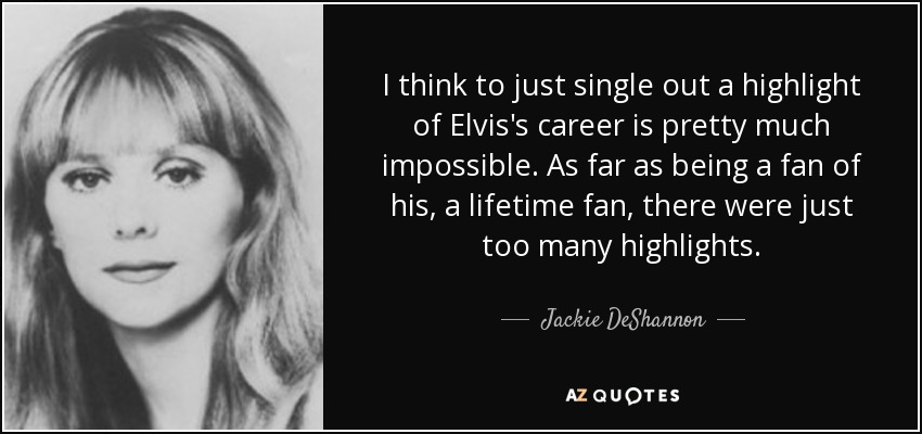 I think to just single out a highlight of Elvis's career is pretty much impossible. As far as being a fan of his, a lifetime fan, there were just too many highlights. - Jackie DeShannon