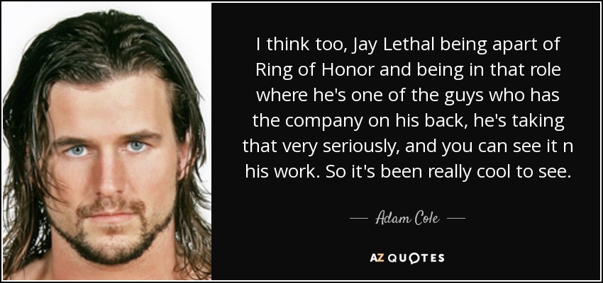 I think too, Jay Lethal being apart of Ring of Honor and being in that role where he's one of the guys who has the company on his back, he's taking that very seriously, and you can see it n his work. So it's been really cool to see. - Adam Cole