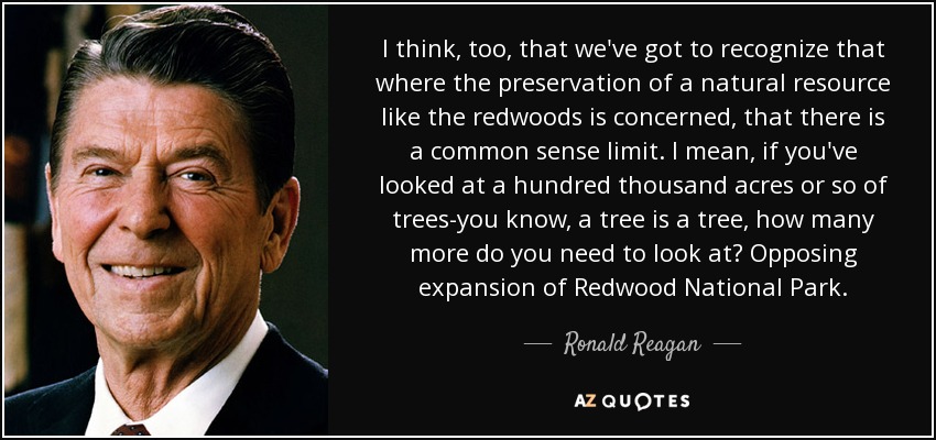 I think, too, that we've got to recognize that where the preservation of a natural resource like the redwoods is concerned, that there is a common sense limit. I mean, if you've looked at a hundred thousand acres or so of trees-you know, a tree is a tree, how many more do you need to look at? Opposing expansion of Redwood National Park. - Ronald Reagan