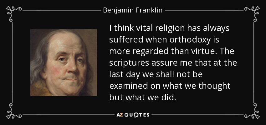 I think vital religion has always suffered when orthodoxy is more regarded than virtue. The scriptures assure me that at the last day we shall not be examined on what we thought but what we did. - Benjamin Franklin