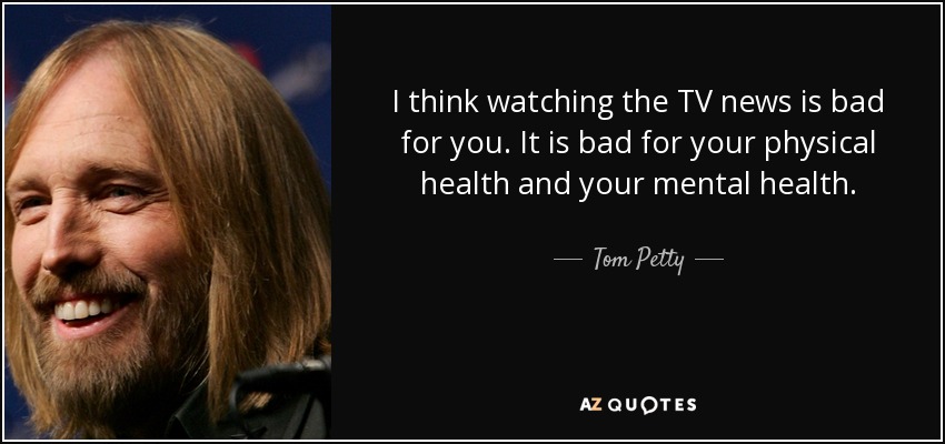 I think watching the TV news is bad for you. It is bad for your physical health and your mental health. - Tom Petty