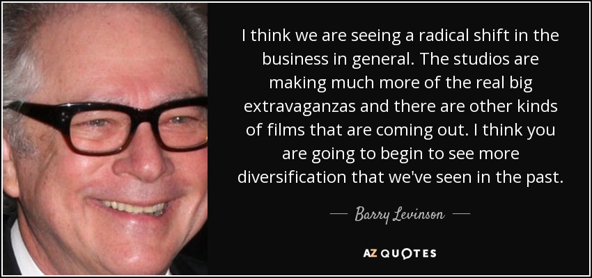 I think we are seeing a radical shift in the business in general. The studios are making much more of the real big extravaganzas and there are other kinds of films that are coming out. I think you are going to begin to see more diversification that we've seen in the past. - Barry Levinson