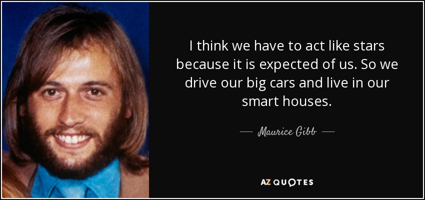 I think we have to act like stars because it is expected of us. So we drive our big cars and live in our smart houses. - Maurice Gibb