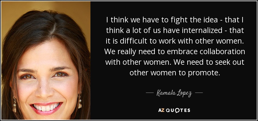 I think we have to fight the idea - that I think a lot of us have internalized - that it is difficult to work with other women. We really need to embrace collaboration with other women. We need to seek out other women to promote. - Kamala Lopez