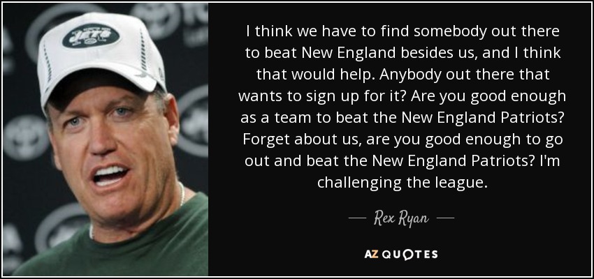 I think we have to find somebody out there to beat New England besides us, and I think that would help. Anybody out there that wants to sign up for it? Are you good enough as a team to beat the New England Patriots? Forget about us, are you good enough to go out and beat the New England Patriots? I'm challenging the league. - Rex Ryan