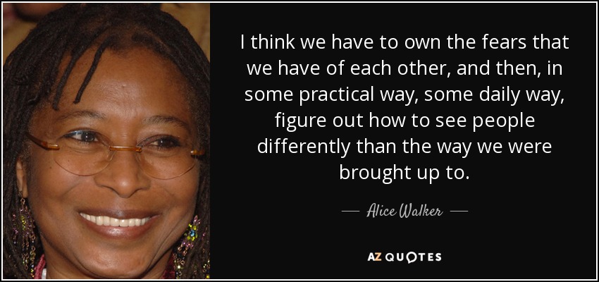 I think we have to own the fears that we have of each other, and then, in some practical way, some daily way, figure out how to see people differently than the way we were brought up to. - Alice Walker