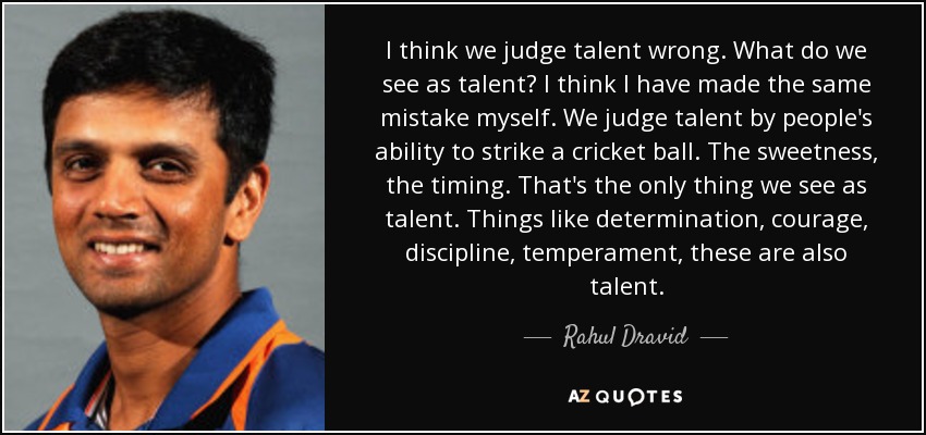 I think we judge talent wrong. What do we see as talent? I think I have made the same mistake myself. We judge talent by people's ability to strike a cricket ball. The sweetness, the timing. That's the only thing we see as talent. Things like determination, courage, discipline, temperament, these are also talent. - Rahul Dravid