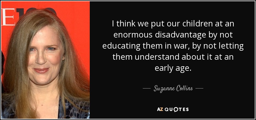 I think we put our children at an enormous disadvantage by not educating them in war, by not letting them understand about it at an early age. - Suzanne Collins
