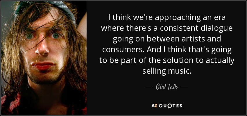 I think we're approaching an era where there's a consistent dialogue going on between artists and consumers. And I think that's going to be part of the solution to actually selling music. - Girl Talk