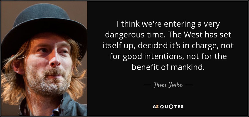 I think we're entering a very dangerous time. The West has set itself up, decided it's in charge, not for good intentions, not for the benefit of mankind. - Thom Yorke