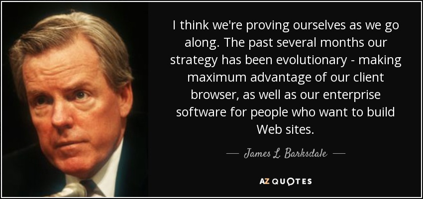 I think we're proving ourselves as we go along. The past several months our strategy has been evolutionary - making maximum advantage of our client browser, as well as our enterprise software for people who want to build Web sites. - James L. Barksdale