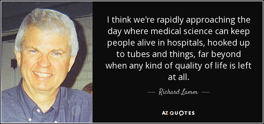 I think we're rapidly approaching the day where medical science can keep people alive in hospitals, hooked up to tubes and things, far beyond when any kind of quality of life is left at all. - Richard Lamm