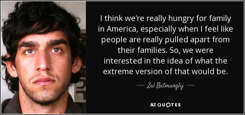 I think we're really hungry for family in America, especially when I feel like people are really pulled apart from their families. So, we were interested in the idea of what the extreme version of that would be. - Zal Batmanglij