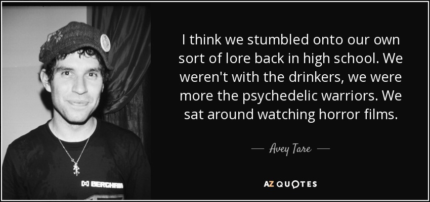 I think we stumbled onto our own sort of lore back in high school. We weren't with the drinkers, we were more the psychedelic warriors. We sat around watching horror films. - Avey Tare