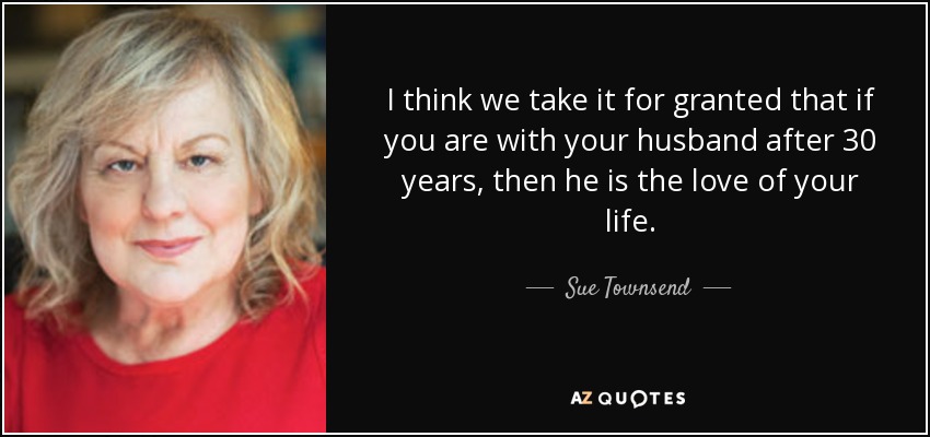 I think we take it for granted that if you are with your husband after 30 years, then he is the love of your life. - Sue Townsend