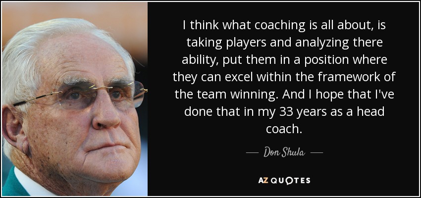 I think what coaching is all about, is taking players and analyzing there ability, put them in a position where they can excel within the framework of the team winning. And I hope that I've done that in my 33 years as a head coach. - Don Shula