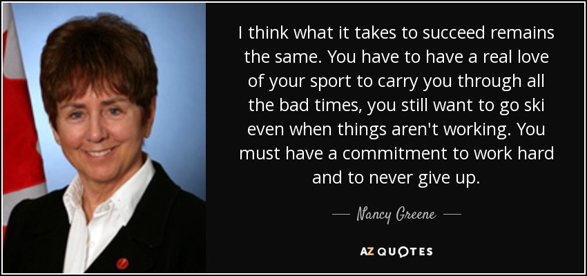 I think what it takes to succeed remains the same. You have to have a real love of your sport to carry you through all the bad times, you still want to go ski even when things aren't working. You must have a commitment to work hard and to never give up. - Nancy Greene