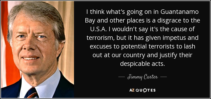 I think what's going on in Guantanamo Bay and other places is a disgrace to the U.S.A. I wouldn't say it's the cause of terrorism, but it has given impetus and excuses to potential terrorists to lash out at our country and justify their despicable acts. - Jimmy Carter