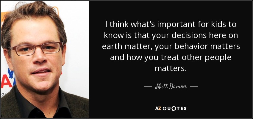 I think what's important for kids to know is that your decisions here on earth matter, your behavior matters and how you treat other people matters. - Matt Damon