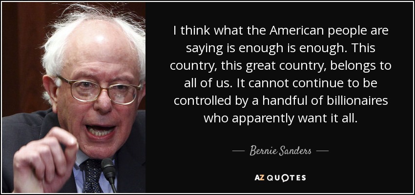 I think what the American people are saying is enough is enough. This country, this great country, belongs to all of us. It cannot continue to be controlled by a handful of billionaires who apparently want it all. - Bernie Sanders