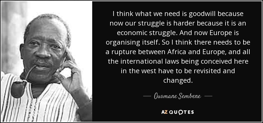 I think what we need is goodwill because now our struggle is harder because it is an economic struggle. And now Europe is organising itself. So I think there needs to be a rupture between Africa and Europe, and all the international laws being conceived here in the west have to be revisited and changed. - Ousmane Sembene
