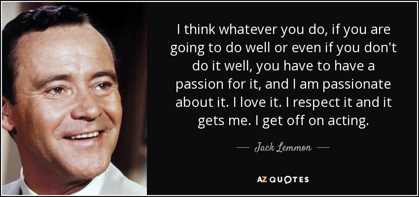 I think whatever you do, if you are going to do well or even if you don't do it well, you have to have a passion for it, and I am passionate about it. I love it. I respect it and it gets me. I get off on acting. - Jack Lemmon