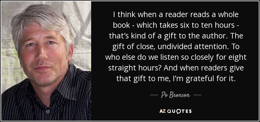 I think when a reader reads a whole book - which takes six to ten hours - that’s kind of a gift to the author. The gift of close, undivided attention. To who else do we listen so closely for eight straight hours? And when readers give that gift to me, I’m grateful for it. - Po Bronson