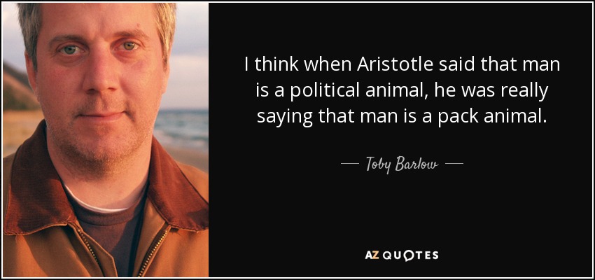 I think when Aristotle said that man is a political animal, he was really saying that man is a pack animal. - Toby Barlow