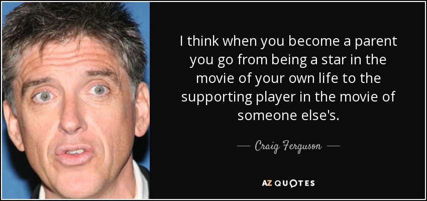 I think when you become a parent you go from being a star in the movie of your own life to the supporting player in the movie of someone else's. - Craig Ferguson