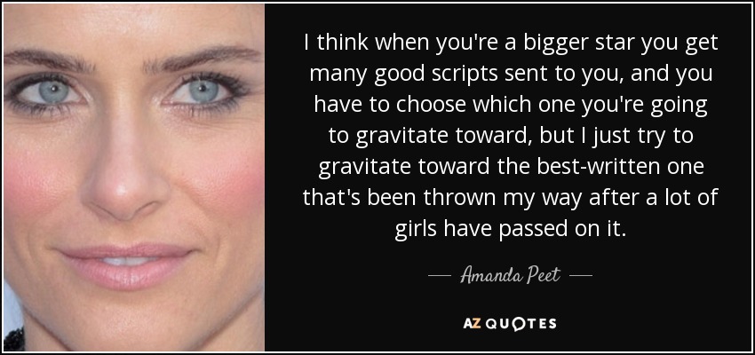 I think when you're a bigger star you get many good scripts sent to you, and you have to choose which one you're going to gravitate toward, but I just try to gravitate toward the best-written one that's been thrown my way after a lot of girls have passed on it. - Amanda Peet