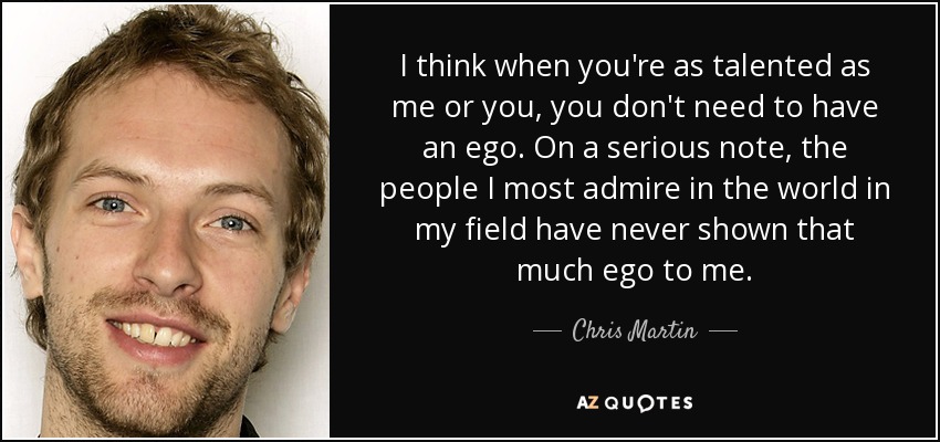 I think when you're as talented as me or you, you don't need to have an ego. On a serious note, the people I most admire in the world in my field have never shown that much ego to me. - Chris Martin