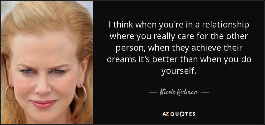 I think when you're in a relationship where you really care for the other person, when they achieve their dreams it's better than when you do yourself. - Nicole Kidman