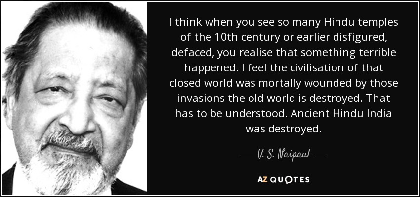 I think when you see so many Hindu temples of the 10th century or earlier disfigured, defaced, you realise that something terrible happened. I feel the civilisation of that closed world was mortally wounded by those invasions the old world is destroyed. That has to be understood. Ancient Hindu India was destroyed. - V. S. Naipaul