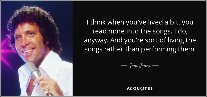 I think when you've lived a bit, you read more into the songs. I do, anyway. And you're sort of living the songs rather than performing them. - Tom Jones