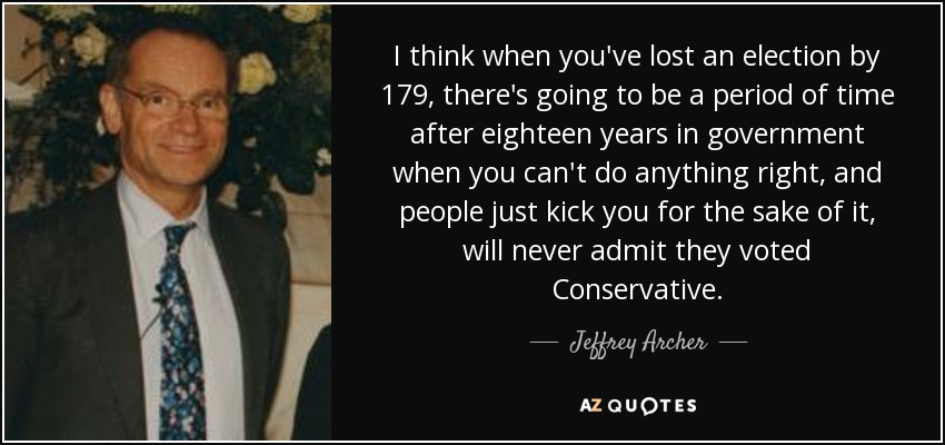 I think when you've lost an election by 179, there's going to be a period of time after eighteen years in government when you can't do anything right, and people just kick you for the sake of it, will never admit they voted Conservative. - Jeffrey Archer