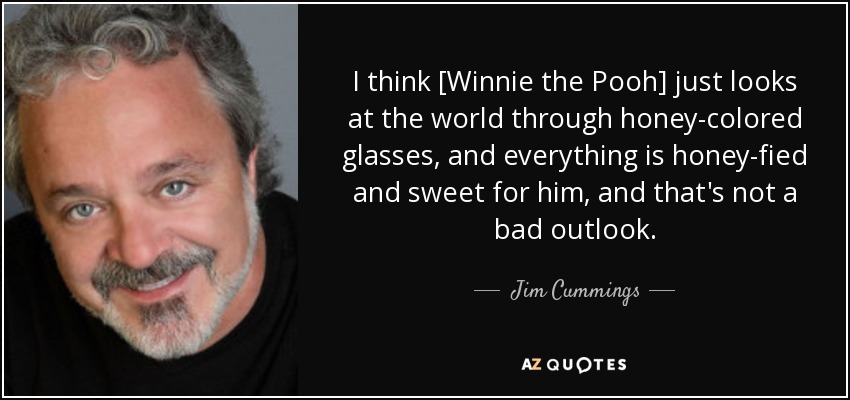 I think [Winnie the Pooh] just looks at the world through honey-colored glasses, and everything is honey-fied and sweet for him, and that's not a bad outlook. - Jim Cummings