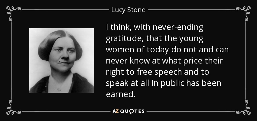 I think, with never-ending gratitude, that the young women of today do not and can never know at what price their right to free speech and to speak at all in public has been earned. - Lucy Stone