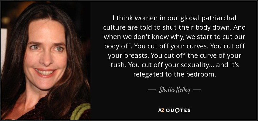 I think women in our global patriarchal culture are told to shut their body down. And when we don't know why, we start to cut our body off. You cut off your curves. You cut off your breasts. You cut off the curve of your tush. You cut off your sexuality... and it's relegated to the bedroom. - Sheila Kelley