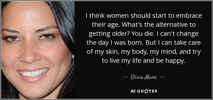 I think women should start to embrace their age. What's the alternative to getting older? You die. I can't change the day I was born. But I can take care of my skin, my body, my mind, and try to live my life and be happy. - Olivia Munn
