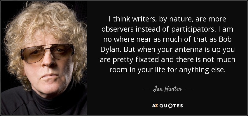 I think writers, by nature, are more observers instead of participators. I am no where near as much of that as Bob Dylan. But when your antenna is up you are pretty fixated and there is not much room in your life for anything else. - Ian Hunter