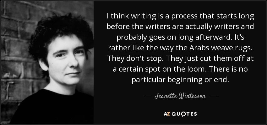 I think writing is a process that starts long before the writers are actually writers and probably goes on long afterward. It's rather like the way the Arabs weave rugs. They don't stop. They just cut them off at a certain spot on the loom. There is no particular beginning or end. - Jeanette Winterson