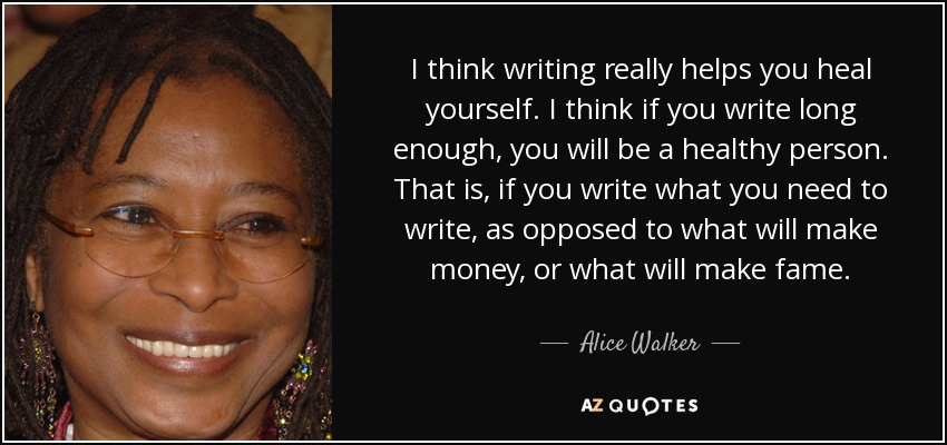I think writing really helps you heal yourself. I think if you write long enough, you will be a healthy person. That is, if you write what you need to write, as opposed to what will make money, or what will make fame. - Alice Walker