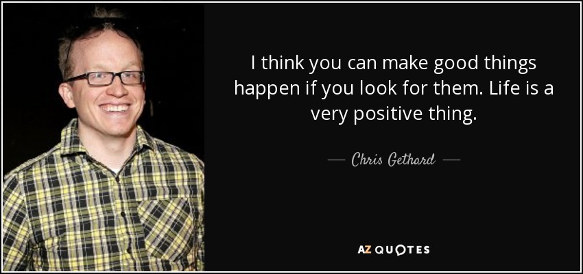 I think you can make good things happen if you look for them. Life is a very positive thing. - Chris Gethard
