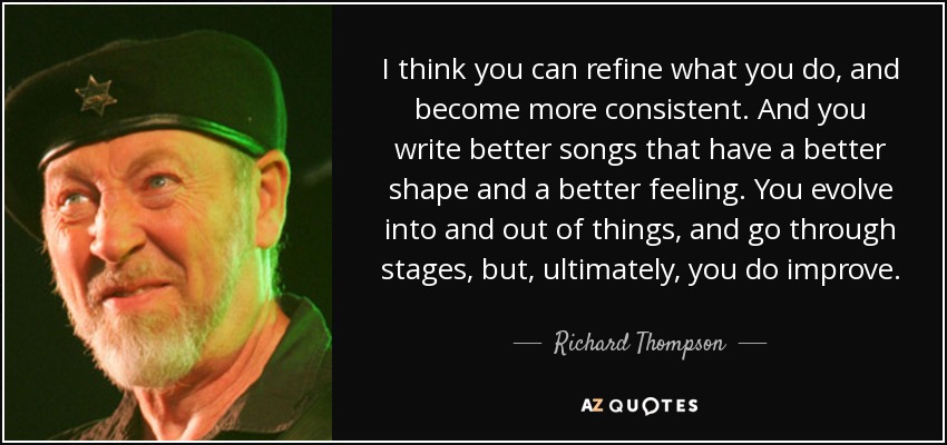 I think you can refine what you do, and become more consistent. And you write better songs that have a better shape and a better feeling. You evolve into and out of things, and go through stages, but, ultimately, you do improve. - Richard Thompson