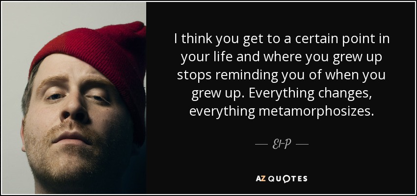 I think you get to a certain point in your life and where you grew up stops reminding you of when you grew up. Everything changes, everything metamorphosizes. - El-P