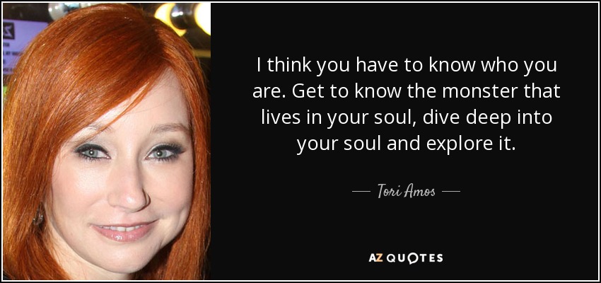 I think you have to know who you are. Get to know the monster that lives in your soul, dive deep into your soul and explore it. - Tori Amos
