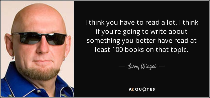 I think you have to read a lot. I think if you're going to write about something you better have read at least 100 books on that topic. - Larry Winget