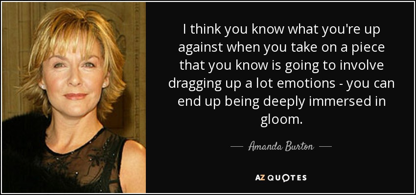 I think you know what you're up against when you take on a piece that you know is going to involve dragging up a lot emotions - you can end up being deeply immersed in gloom. - Amanda Burton