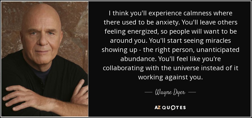 I think you'll experience calmness where there used to be anxiety. You'll leave others feeling energized, so people will want to be around you. You'll start seeing miracles showing up - the right person, unanticipated abundance. You'll feel like you're collaborating with the universe instead of it working against you. - Wayne Dyer