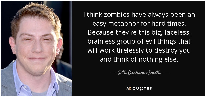 I think zombies have always been an easy metaphor for hard times. Because they're this big, faceless, brainless group of evil things that will work tirelessly to destroy you and think of nothing else. - Seth Grahame-Smith